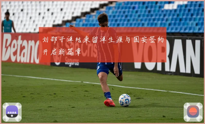 刘邵子洋结束留洋生涯与国安签约开启新篇章