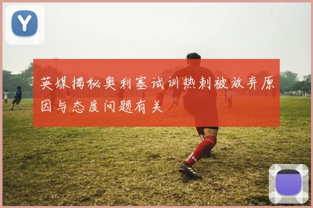 英媒揭秘奥利塞试训热刺被放弃原因与态度问题有关