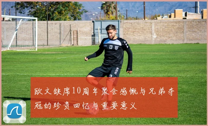 欧文缺席10周年聚会感慨与兄弟夺冠的珍贵回忆与重要意义