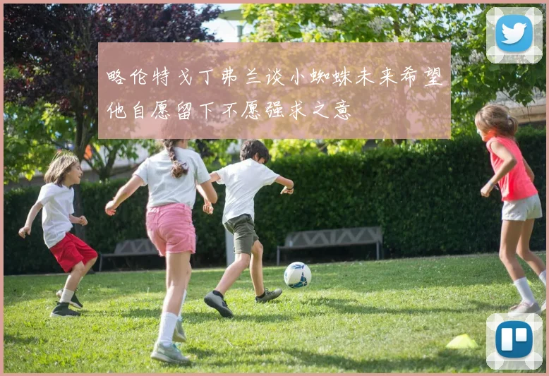 略伦特戈丁弗兰谈小蜘蛛未来希望他自愿留下不愿强求之意