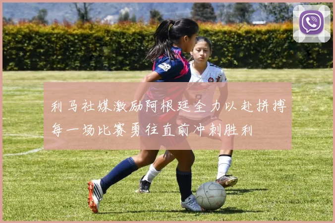 利马社媒激励阿根廷全力以赴拼搏每一场比赛勇往直前冲刺胜利