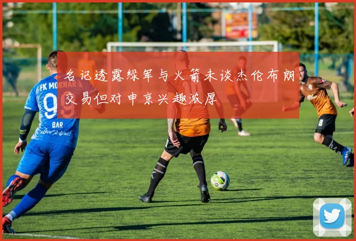 名记透露绿军与火箭未谈杰伦布朗交易但对申京兴趣浓厚