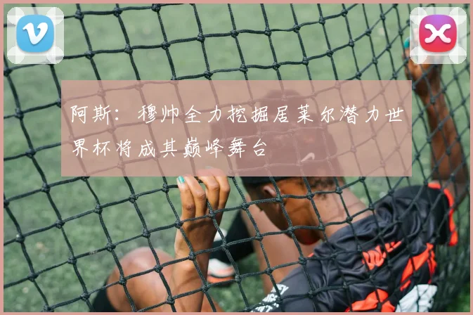 阿斯：穆帅全力挖掘居莱尔潜力世界杯将成其巅峰舞台