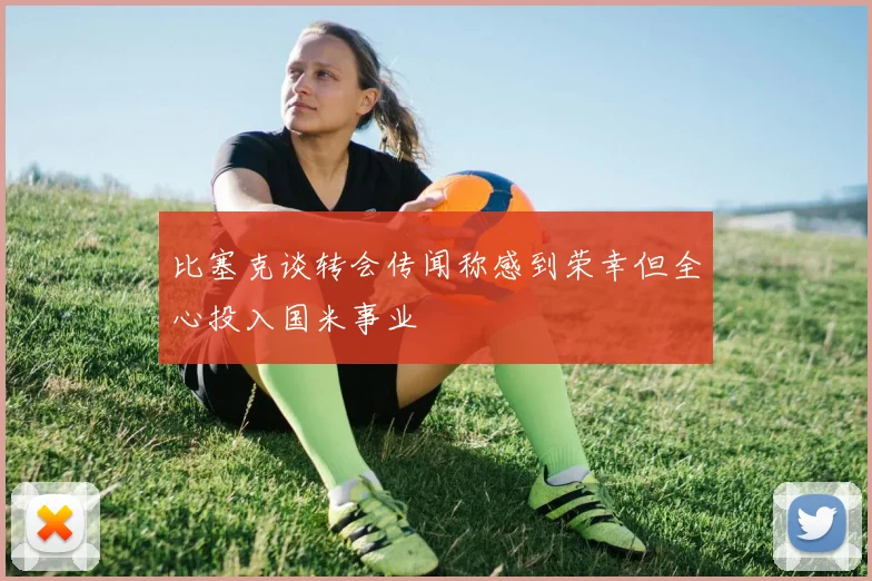 比塞克谈转会传闻称感到荣幸但全心投入国米事业