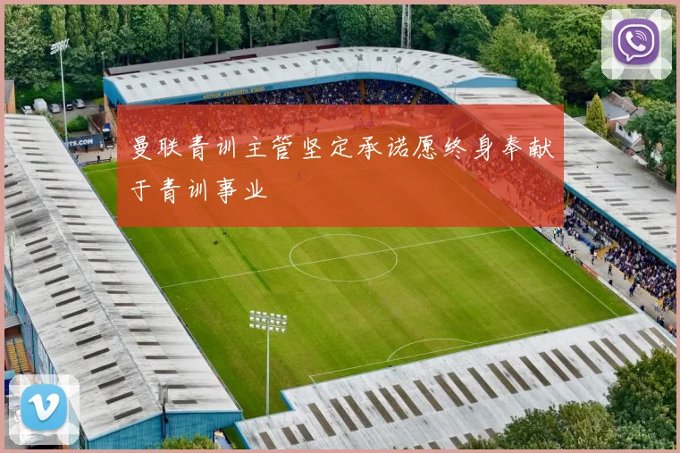 曼联青训主管坚定承诺愿终身奉献于青训事业