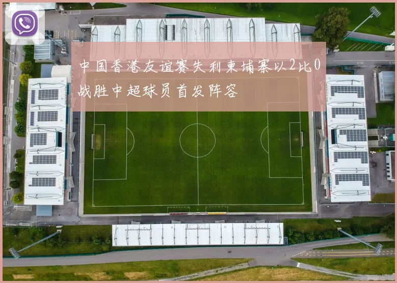中国香港友谊赛失利柬埔寨以2比0战胜中超球员首发阵容