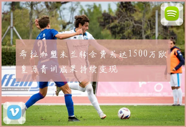 希拉加盟米兰转会费或达1500万欧皇马青训成果持续变现