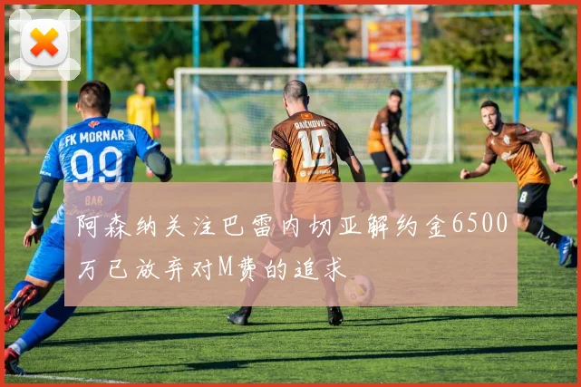 阿森纳关注巴雷内切亚解约金6500万已放弃对M费的追求