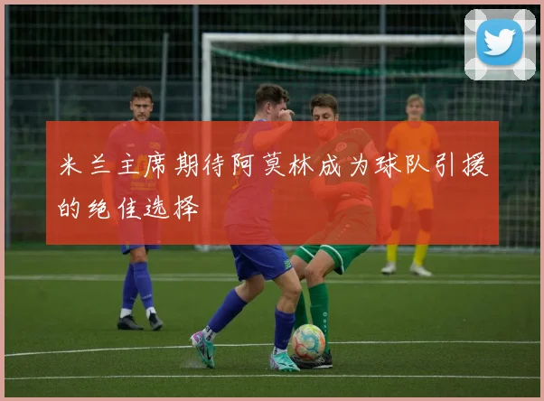 米兰主席期待阿莫林成为球队引援的绝佳选择
