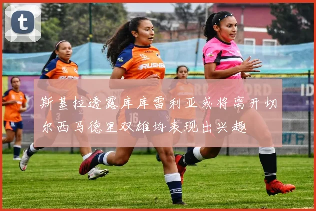 斯基拉透露库库雷利亚或将离开切尔西马德里双雄均表现出兴趣