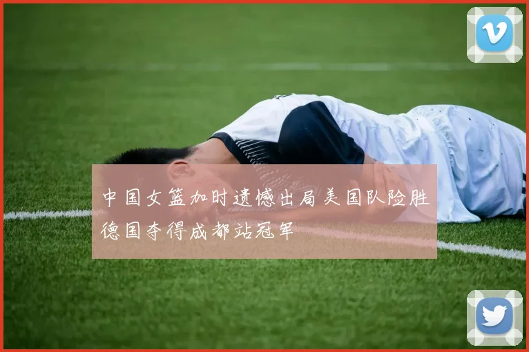 中国女篮加时遗憾出局美国队险胜德国夺得成都站冠军