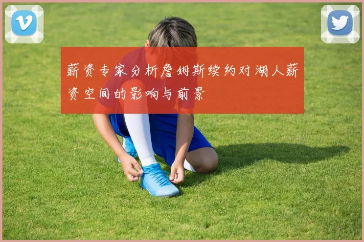 薪资专家分析詹姆斯续约对湖人薪资空间的影响与前景