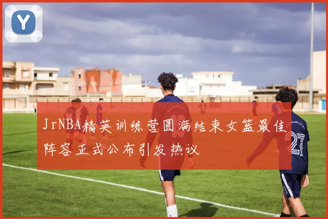 JrNBA精英训练营圆满结束女篮最佳阵容正式公布引发热议