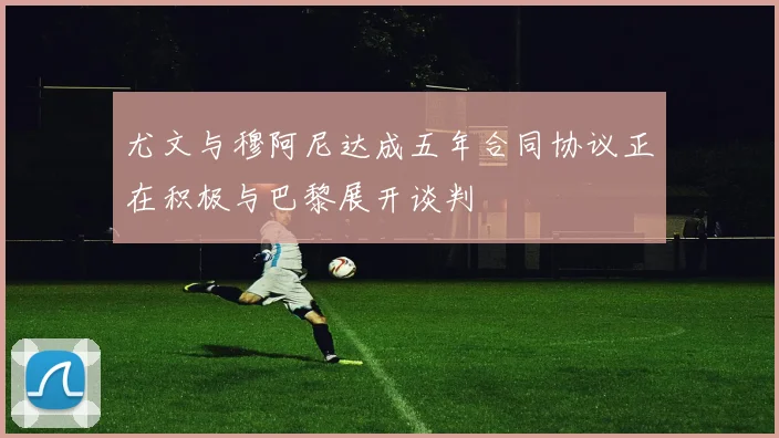 尤文与穆阿尼达成五年合同协议正在积极与巴黎展开谈判