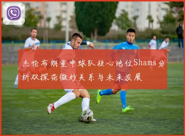 杰伦布朗重申球队核心地位Shams分析双探花微妙关系与未来发展