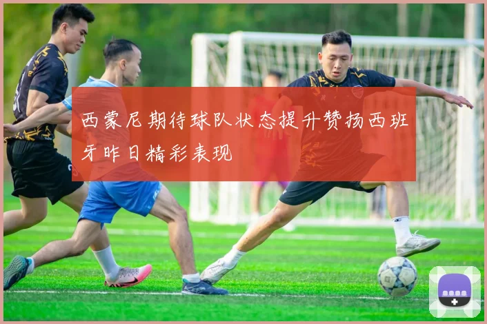 西蒙尼期待球队状态提升赞扬西班牙昨日精彩表现