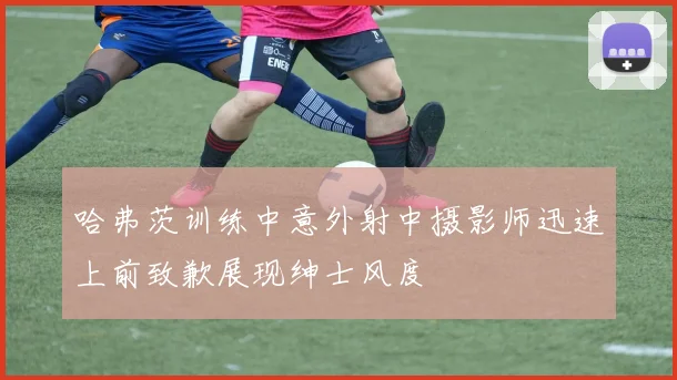 哈弗茨训练中意外射中摄影师迅速上前致歉展现绅士风度