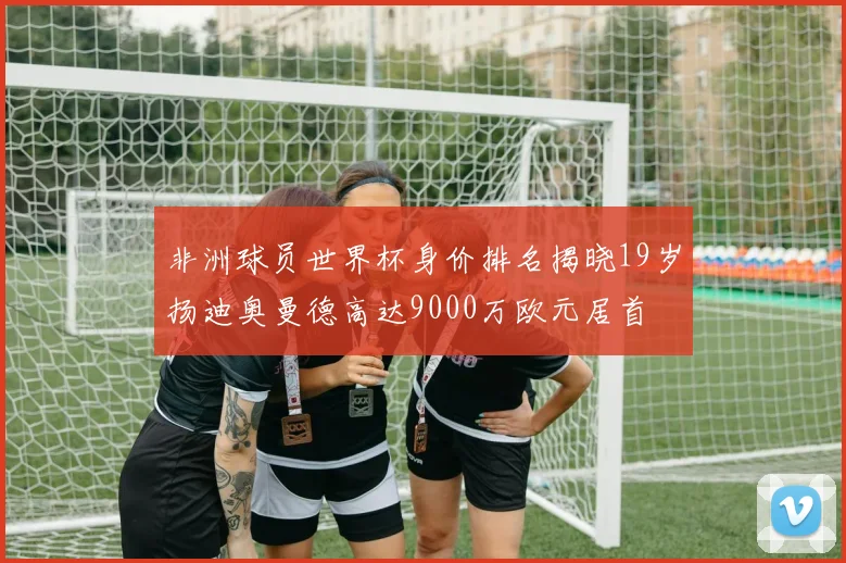 非洲球员世界杯身价排名揭晓19岁扬迪奥曼德高达9000万欧元居首