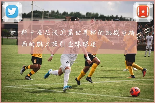 斯卡洛尼谈卫冕世界杯的挑战与梅西的魅力吸引全球球迷