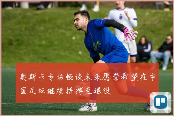 奥斯卡专访畅谈未来愿景希望在中国足坛继续拼搏至退役