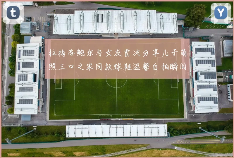 拉梅洛鲍尔与女友首次分享儿子萌照三口之家同款球鞋温馨自拍瞬间