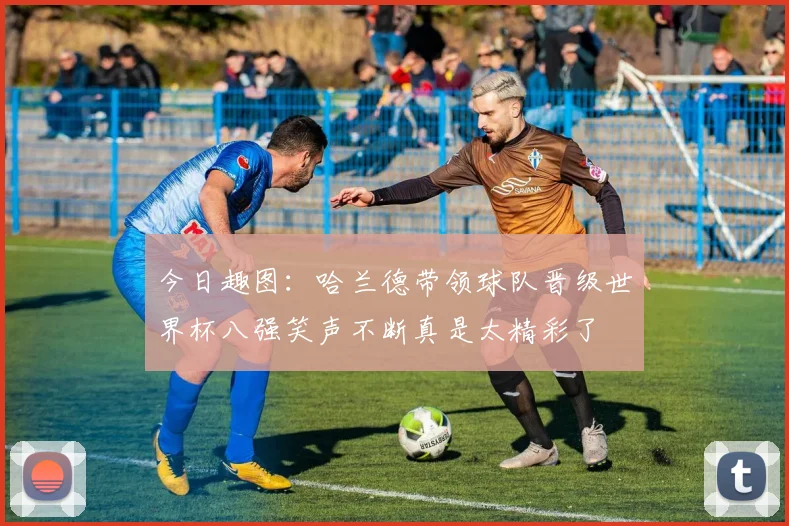 今日趣图：哈兰德带领球队晋级世界杯八强笑声不断真是太精彩了