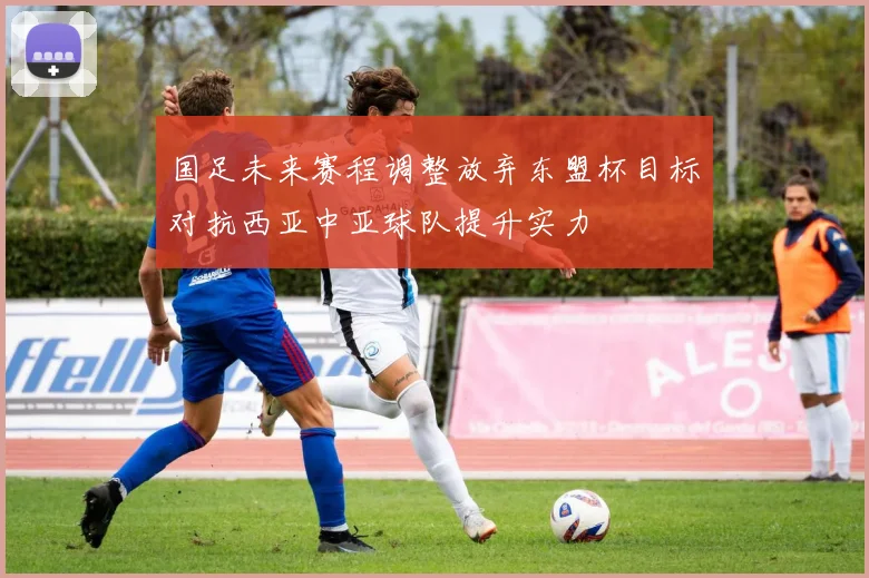 国足未来赛程调整放弃东盟杯目标对抗西亚中亚球队提升实力