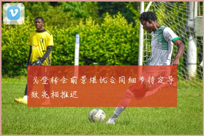 戈登转会前景堪忧合同细节待定导致亮相推迟