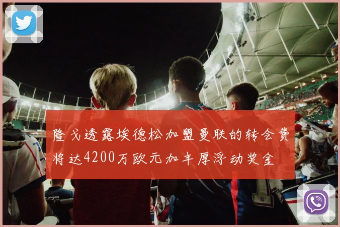 隆戈透露埃德松加盟曼联的转会费将达4200万欧元加丰厚浮动奖金