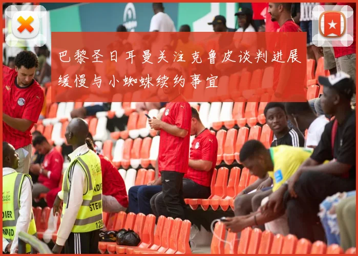 巴黎圣日耳曼关注克鲁皮谈判进展缓慢与小蜘蛛续约事宜