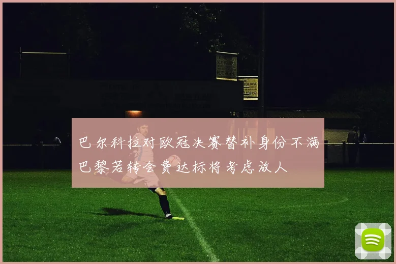 巴尔科拉对欧冠决赛替补身份不满巴黎若转会费达标将考虑放人