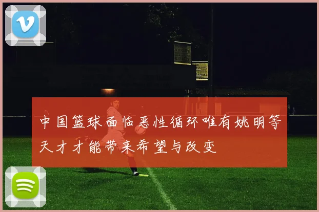 中国篮球面临恶性循环唯有姚明等天才才能带来希望与改变