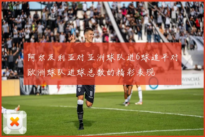阿尔及利亚对亚洲球队进6球追平对欧洲球队进球总数的精彩表现