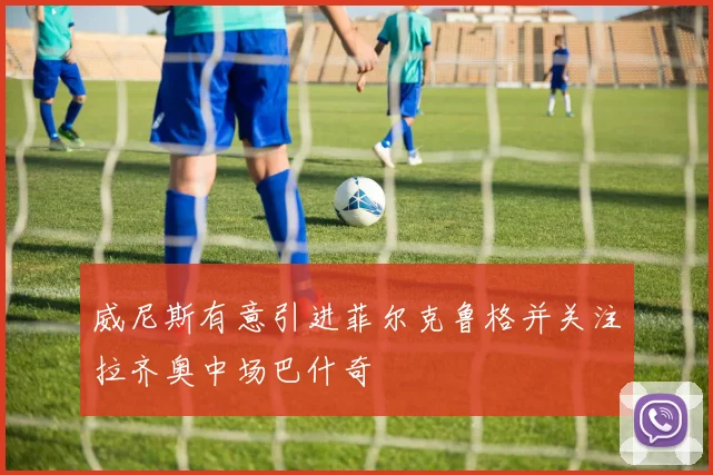 威尼斯有意引进菲尔克鲁格并关注拉齐奥中场巴什奇