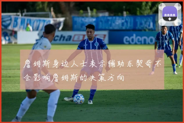 詹姆斯身边人士表示辅助东契奇不会影响詹姆斯的决策方向