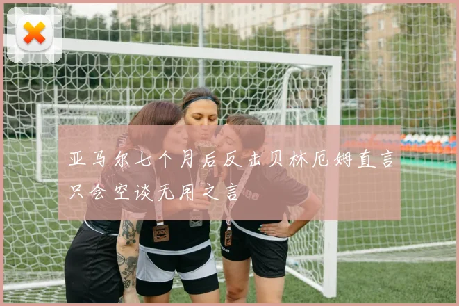亚马尔七个月后反击贝林厄姆直言只会空谈无用之言