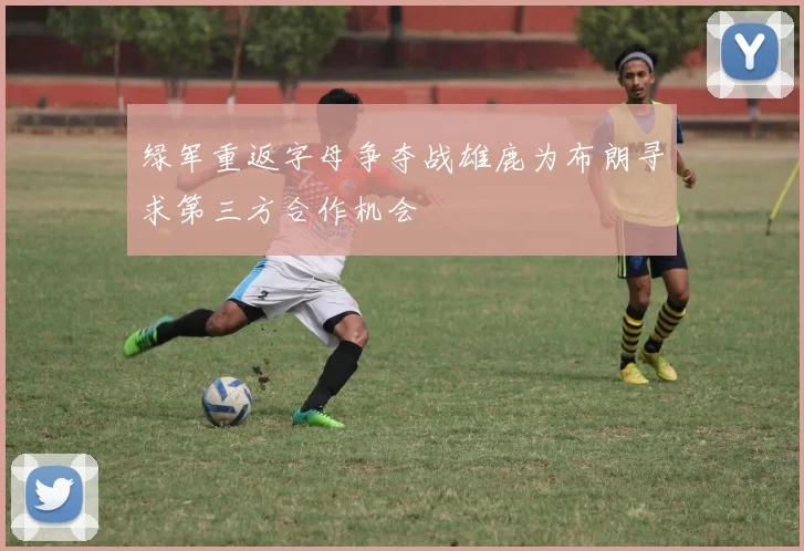 绿军重返字母争夺战雄鹿为布朗寻求第三方合作机会