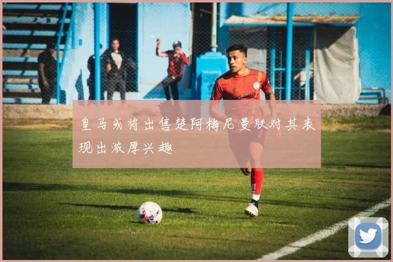 皇马或将出售楚阿梅尼曼联对其表现出浓厚兴趣