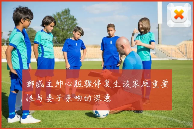 挪威主帅心脏骤停复生谈家庭重要性与妻子亲吻的深意
